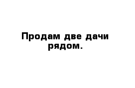 Продам две дачи рядом.
